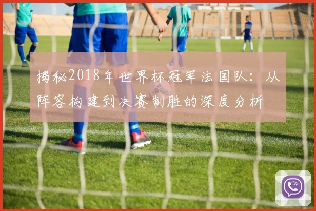 揭秘2018年世界杯冠军法国队:从阵容构建到决赛制胜的深度分析
