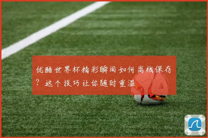 优酷世界杯精彩瞬间如何离线保存？这个技巧让你随时重温