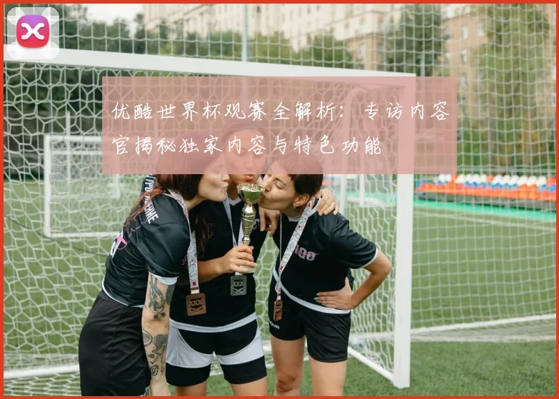 优酷世界杯观赛全解析：专访内容官揭秘独家内容与特色功能