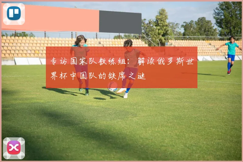 专访国家队教练组:解读俄罗斯世界杯中国队的缺席之谜