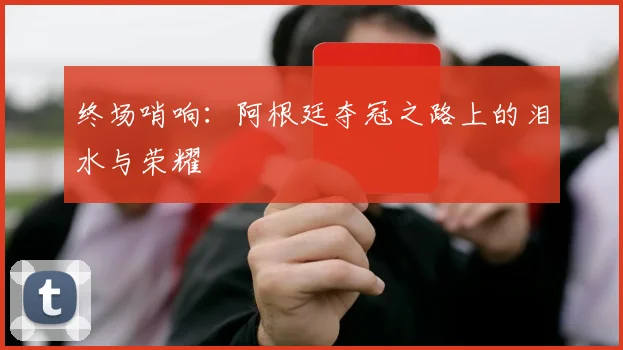 终场哨响：阿根廷夺冠之路上的泪水与荣耀