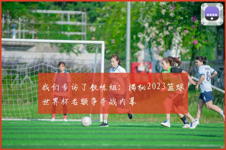我们专访了教练组：揭秘2023篮球世界杯名额争夺战内幕