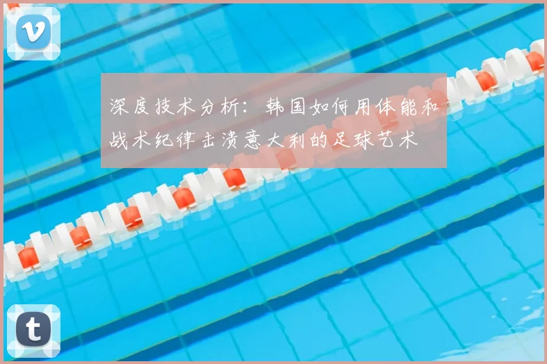 深度技术分析：韩国如何用体能和战术纪律击溃意大利的足球艺术