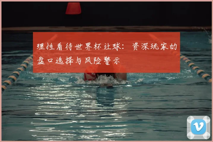 理性看待世界杯让球:资深玩家的盘口选择与风险警示