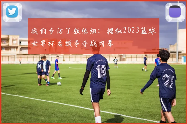 我们专访了教练组：揭秘2023篮球世界杯名额争夺战内幕