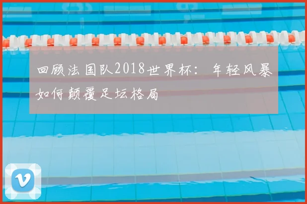 回顾法国队2018世界杯:年轻风暴如何颠覆足坛格局
