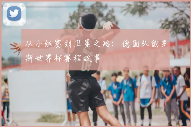 从小组赛到卫冕之路：德国队俄罗斯世界杯赛程故事