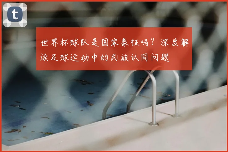 世界杯球队是国家象征吗？深度解读足球运动中的民族认同问题
