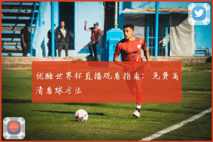 优酷世界杯直播观看指南：免费高清看球方法