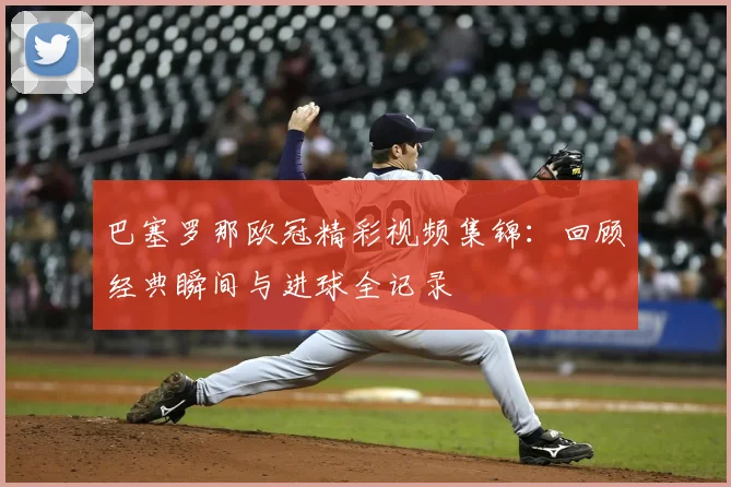 巴塞罗那欧冠精彩视频集锦：回顾经典瞬间与进球全记录