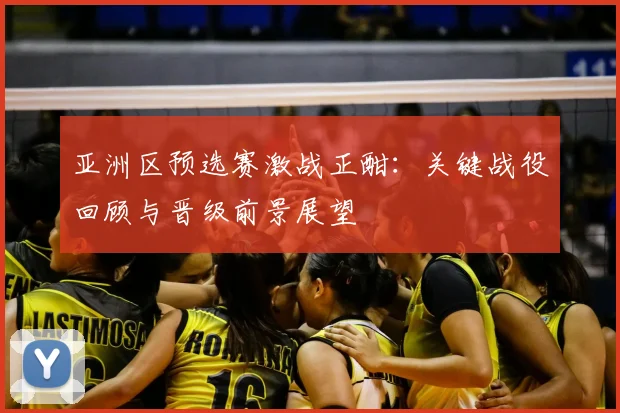 亚洲区预选赛激战正酣：关键战役回顾与晋级前景展望