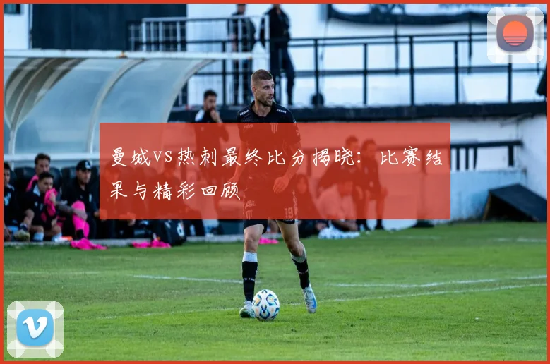 曼城vs热刺最终比分揭晓:比赛结果与精彩回顾