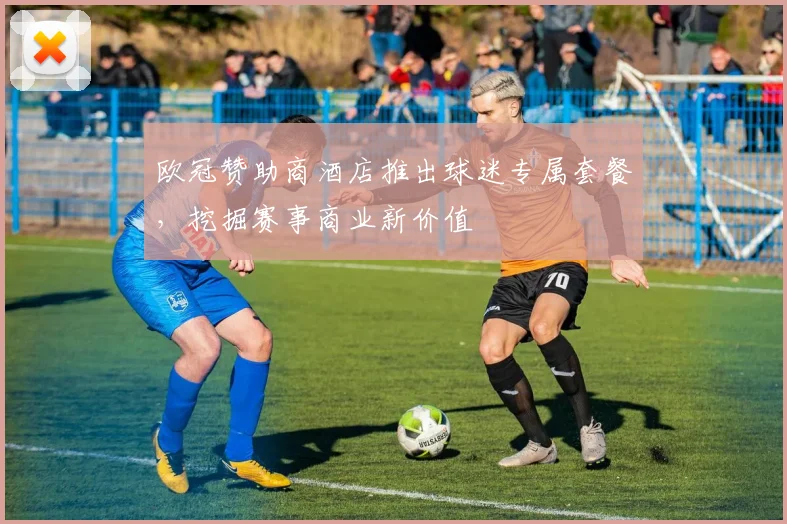 欧冠赞助商酒店推出球迷专属套餐，挖掘赛事商业新价值