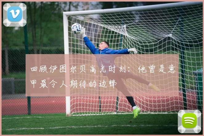 回顾伊图尔贝高光时刻：他曾是意甲最令人期待的边锋