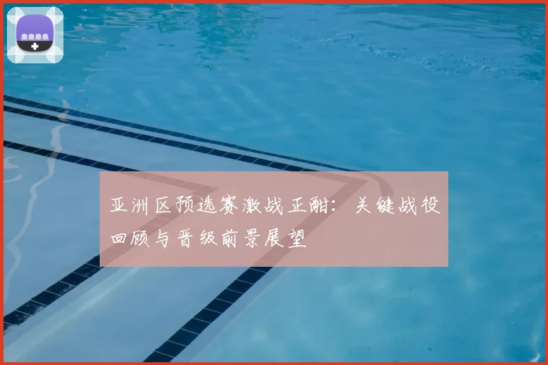 亚洲区预选赛激战正酣：关键战役回顾与晋级前景展望