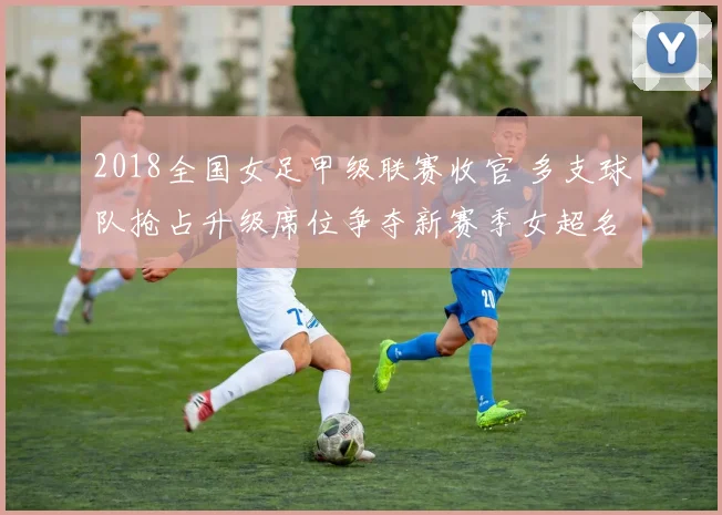 2018全国女足甲级联赛收官 多支球队抢占升级席位争夺新赛季女超名额