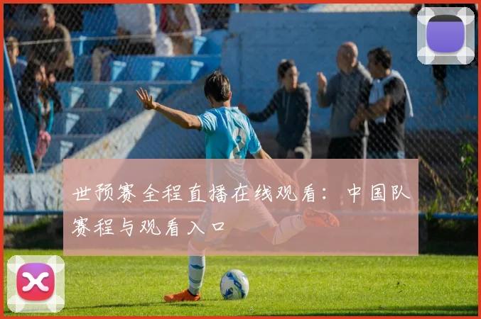 世预赛全程直播在线观看：中国队赛程与观看入口
