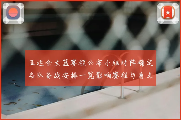 亚运会女篮赛程公布小组对阵确定各队备战安排一览影响赛程与看点