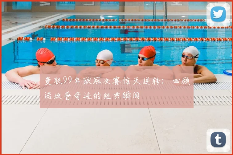 曼联99年欧冠决赛惊天逆转：回顾诺坎普奇迹的经典瞬间