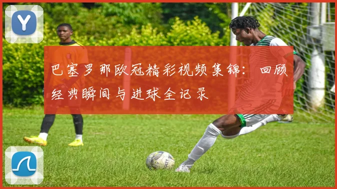 巴塞罗那欧冠精彩视频集锦：回顾经典瞬间与进球全记录