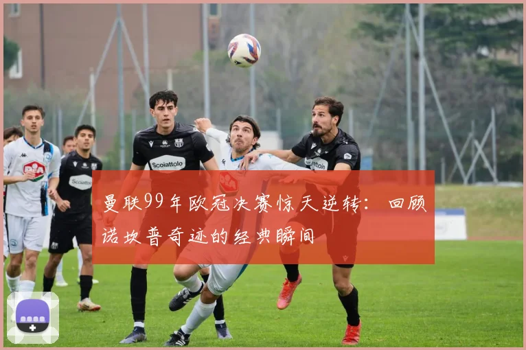 曼联99年欧冠决赛惊天逆转：回顾诺坎普奇迹的经典瞬间