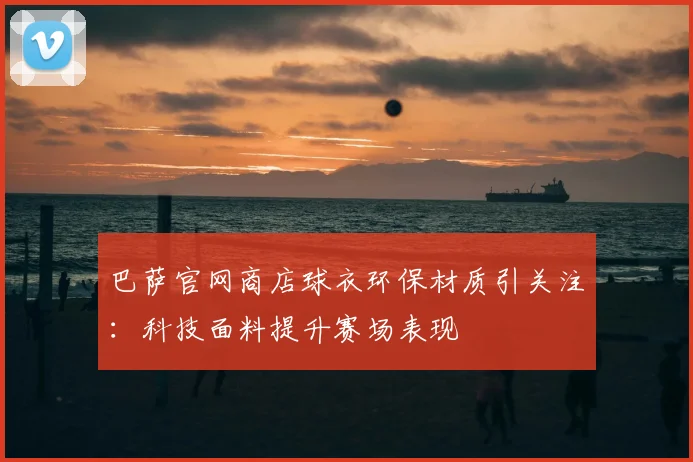 巴萨官网商店球衣环保材质引关注：科技面料提升赛场表现