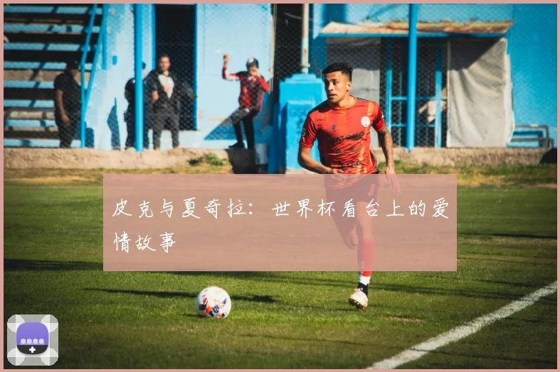 皮克与夏奇拉：世界杯看台上的爱情故事