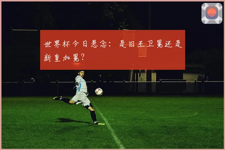 世界杯今日悬念：是旧王卫冕还是新皇加冕？